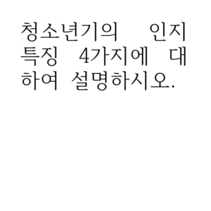 청소년기의 인지 특징 4가지에 대하여 설명하시오.